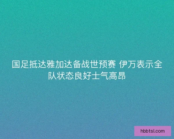 国足抵达雅加达备战世预赛 伊万表示全队状态良好士气高昂