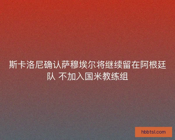 斯卡洛尼确认萨穆埃尔将继续留在阿根廷队 不加入国米教练组