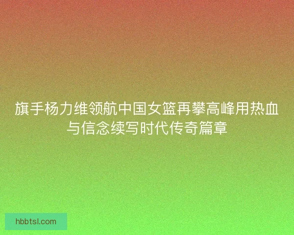 旗手杨力维领航中国女篮再攀高峰用热血与信念续写时代传奇篇章