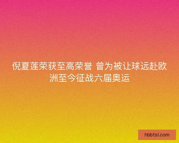 倪夏莲荣获至高荣誉 曾为被让球远赴欧洲至今征战六届奥运