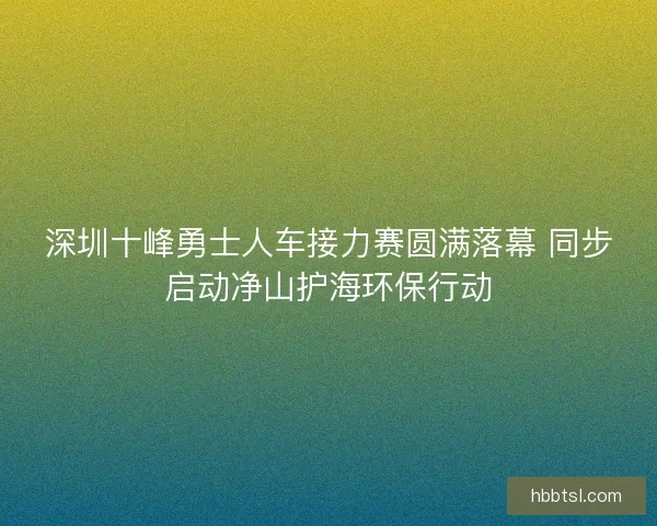 深圳十峰勇士人车接力赛圆满落幕 同步启动净山护海环保行动