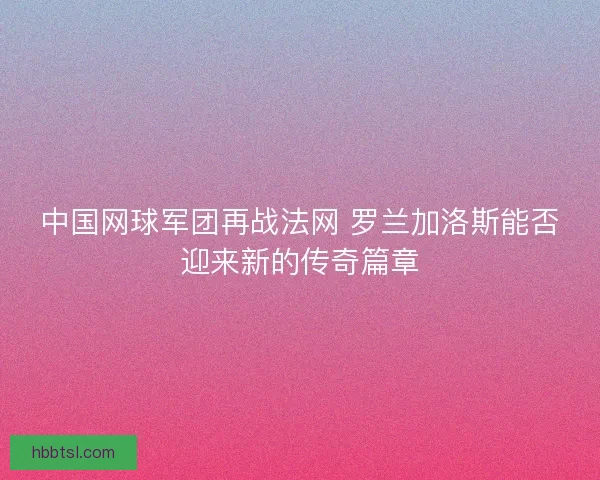 中国网球军团再战法网 罗兰加洛斯能否迎来新的传奇篇章